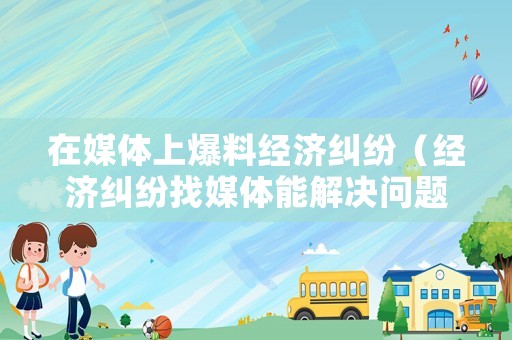 在媒體上爆料經濟糾紛（經濟糾紛找媒體能解決問題嗎）