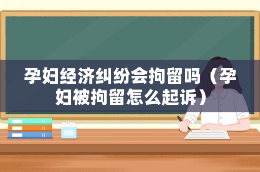 孕婦經濟糾紛會拘留嗎（孕婦被拘留怎么起訴）
