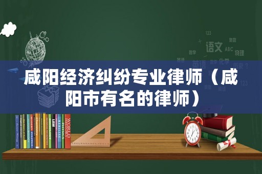 咸陽經濟糾紛專業律師（咸陽市有名的律師）