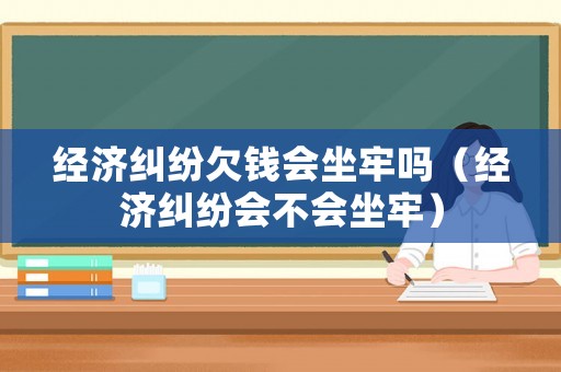 經濟糾紛欠錢會坐牢嗎（經濟糾紛會不會坐牢）