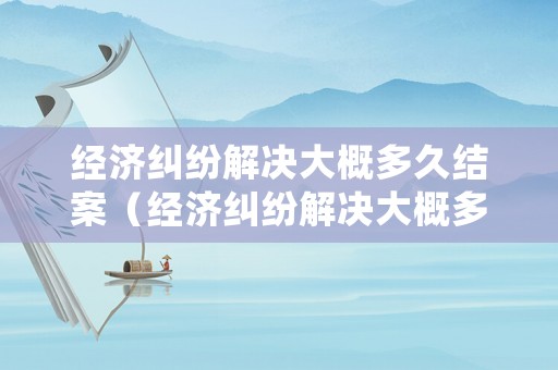 經(jīng)濟(jì)糾紛解決大概多久結(jié)案（經(jīng)濟(jì)糾紛解決大概多久結(jié)案啊）