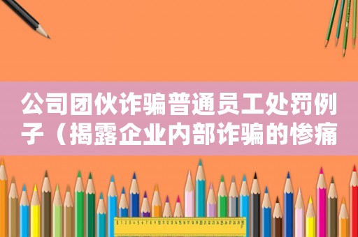 公司團伙詐騙普通員工處罰例子（揭露企業內部詐騙的慘痛后果）