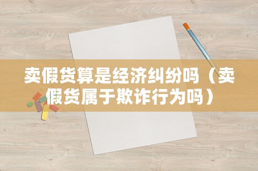 賣假貨算是經濟糾紛嗎（賣假貨屬于欺詐行為嗎）