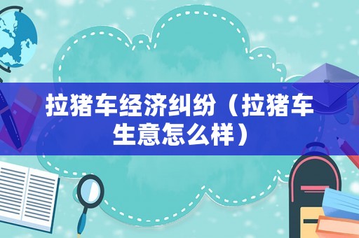 拉豬車經濟糾紛（拉豬車生意怎么樣）