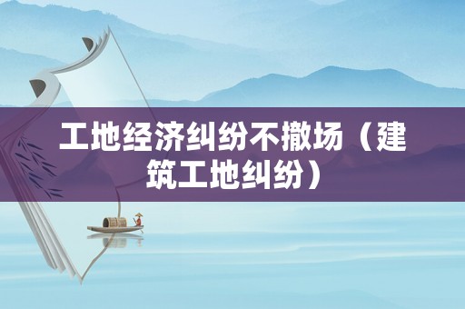 工地經濟糾紛不撤場（建筑工地糾紛）