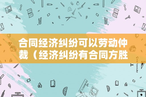 合同經濟糾紛可以勞動仲裁（經濟糾紛有合同方勝訴大嗎）