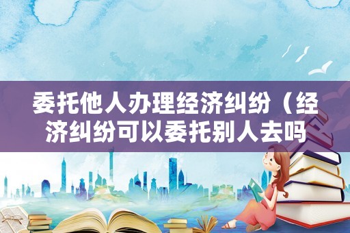 委托他人辦理經濟糾紛（經濟糾紛可以委托別人去嗎?）