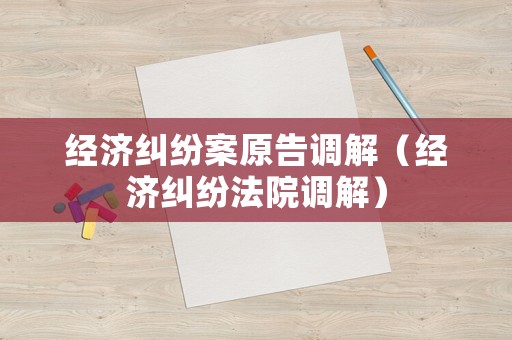 經(jīng)濟(jì)糾紛案原告調(diào)解（經(jīng)濟(jì)糾紛法院調(diào)解）