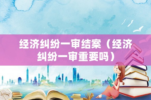 經濟糾紛一審結案（經濟糾紛一審重要嗎）