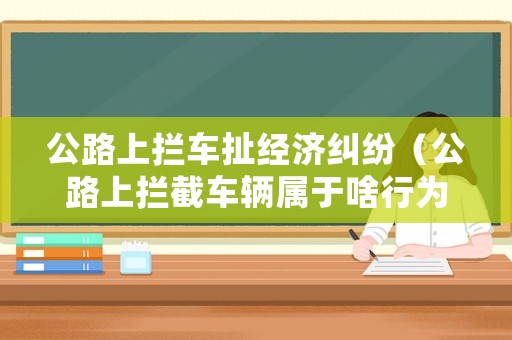 公路上攔車扯經濟糾紛（公路上攔截車輛屬于啥行為）
