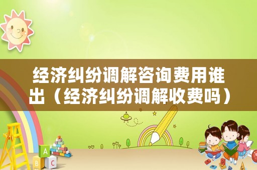 經(jīng)濟糾紛調(diào)解咨詢費用誰出（經(jīng)濟糾紛調(diào)解收費嗎）