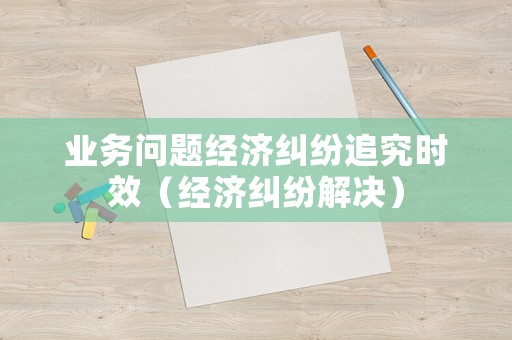 業務問題經濟糾紛追究時效（經濟糾紛解決）