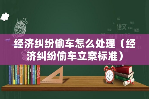 經濟糾紛偷車怎么處理（經濟糾紛偷車立案標準）