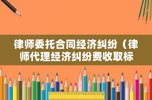 律師委托合同經濟糾紛（律師代理經濟糾紛費收取標準）