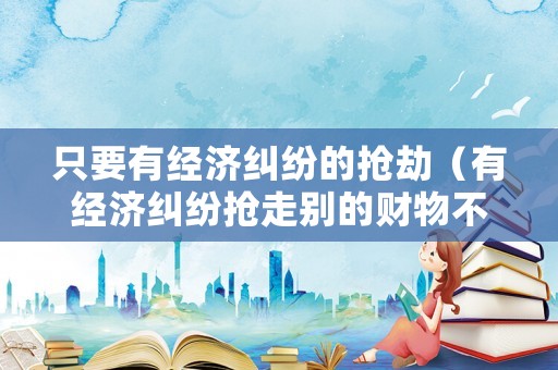 只要有經濟糾紛的搶劫（有經濟糾紛搶走別的財物不算搶劫嗎）