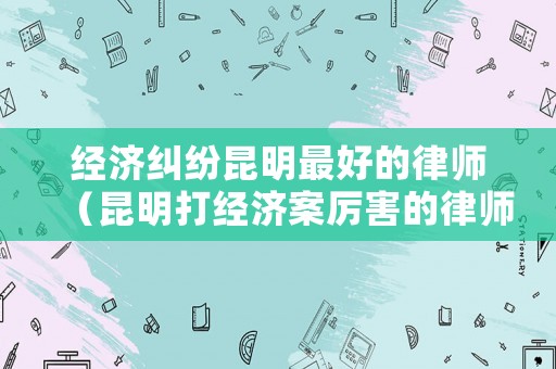 經(jīng)濟糾紛昆明最好的律師（昆明打經(jīng)濟案厲害的律師）
