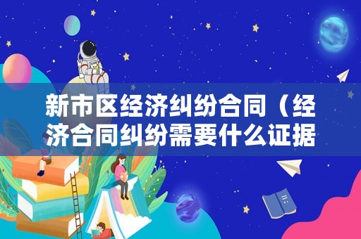 新市區經濟糾紛合同（經濟合同糾紛需要什么證據）