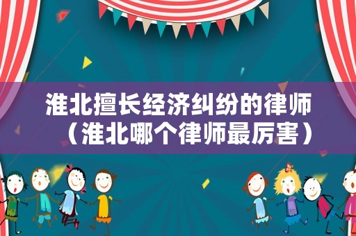 淮北擅長經濟糾紛的律師（淮北哪個律師最厲害）