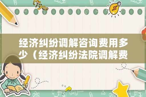 經濟糾紛調解咨詢費用多少（經濟糾紛法院調解費用收費標準）