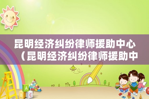 昆明經濟糾紛律師援助中心（昆明經濟糾紛律師援助中心在哪里）