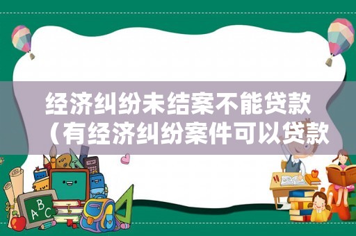 經濟糾紛未結案不能貸款（有經濟糾紛案件可以貸款嗎）