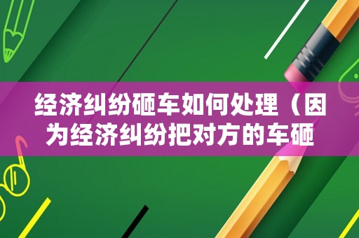 經濟糾紛砸車如何處理（因為經濟糾紛把對方的車砸了）