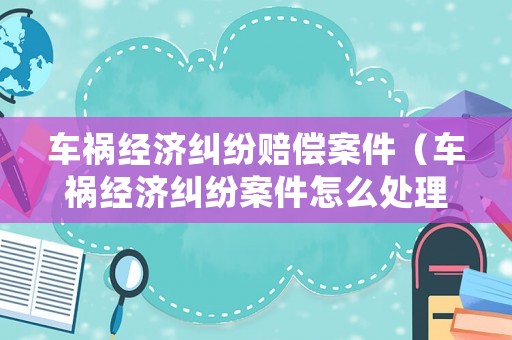 車禍經濟糾紛賠償案件（車禍經濟糾紛案件怎么處理）