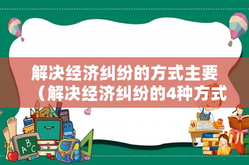 解決經濟糾紛的方式主要（解決經濟糾紛的4種方式對比）