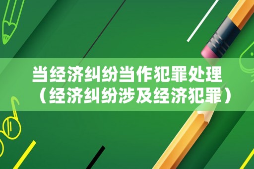 當經(jīng)濟糾紛當作犯罪處理（經(jīng)濟糾紛涉及經(jīng)濟犯罪）