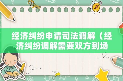 經濟糾紛申請司法調解（經濟糾紛調解需要雙方到場嗎）