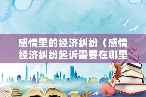 感情里的經濟糾紛（感情經濟糾紛起訴需要在哪里）