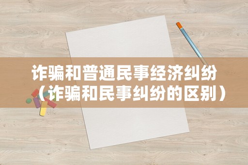詐騙和普通民事經濟糾紛（詐騙和民事糾紛的區別）