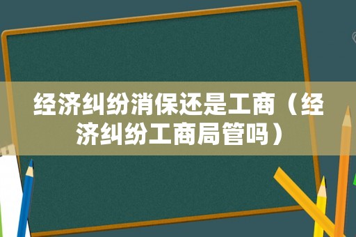 經(jīng)濟糾紛消保還是工商（經(jīng)濟糾紛工商局管嗎）