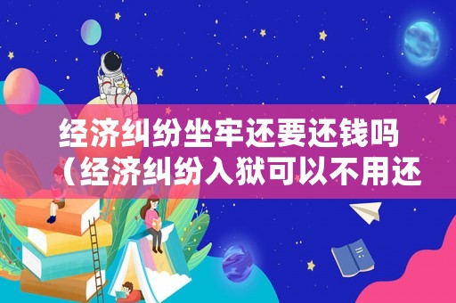 經(jīng)濟糾紛坐牢還要還錢嗎（經(jīng)濟糾紛入獄可以不用還錢嗎）