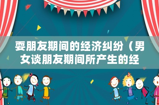 耍朋友期間的經濟糾紛（男女談朋友期間所產生的經濟糾紛公安局）