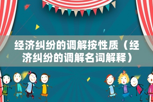 經濟糾紛的調解按性質（經濟糾紛的調解名詞解釋）