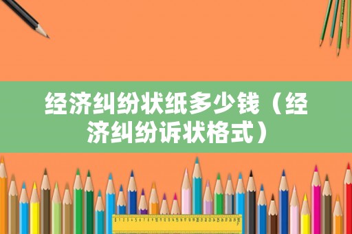 經濟糾紛狀紙多少錢（經濟糾紛訴狀格式）