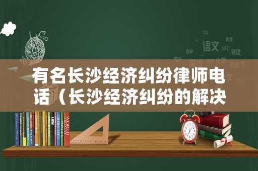 有名長沙經濟糾紛律師電話（長沙經濟糾紛的解決途徑電話）