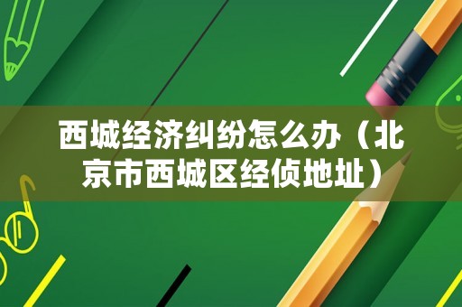 西城經濟糾紛怎么辦（北京市西城區經偵地址）