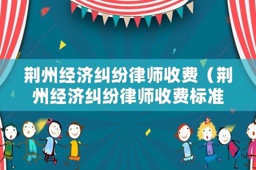 荊州經濟糾紛律師收費（荊州經濟糾紛律師收費標準表）