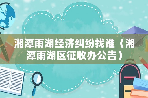湘潭雨湖經濟糾紛找誰（湘潭雨湖區征收辦公告）