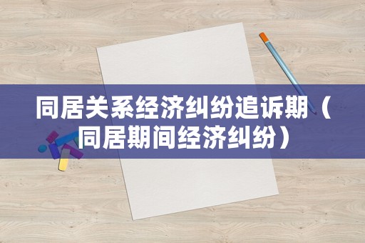 同居關系經濟糾紛追訴期（同居期間經濟糾紛）