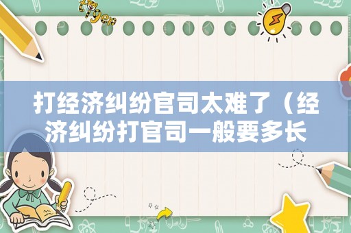打經濟糾紛官司太難了（經濟糾紛打官司一般要多長時間）