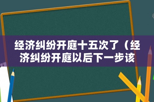 經(jīng)濟糾紛開庭十五次了（經(jīng)濟糾紛開庭以后下一步該咋辦）