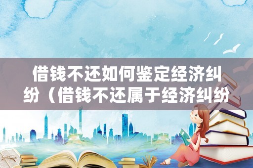 借錢不還如何鑒定經濟糾紛（借錢不還屬于經濟糾紛嗎）