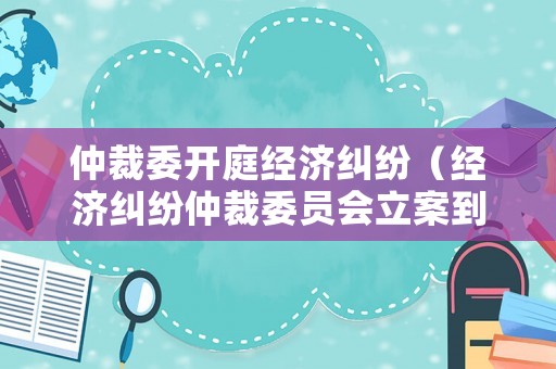 仲裁委開庭經濟糾紛（經濟糾紛仲裁委員會立案到開庭多長時間）