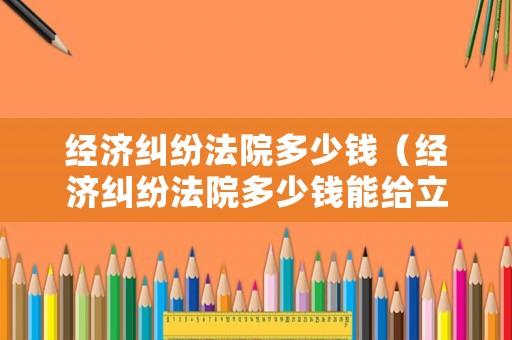 經(jīng)濟糾紛法院多少錢（經(jīng)濟糾紛法院多少錢能給立案）