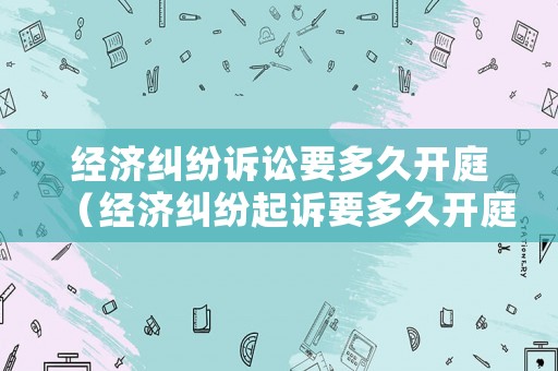 經濟糾紛訴訟要多久開庭（經濟糾紛起訴要多久開庭）