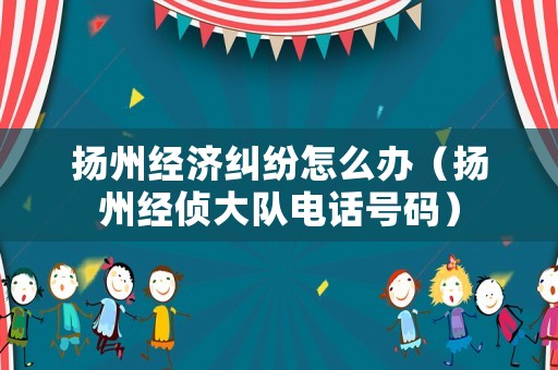 揚州經濟糾紛怎么辦（揚州經偵大隊電話號碼）