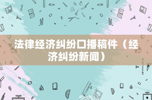 法律經(jīng)濟(jì)糾紛口播稿件（經(jīng)濟(jì)糾紛新聞）